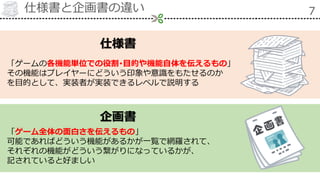 仕様書と企画書の違い 7
企画書
仕様書
「ゲームの各機能単位での役割･目的や機能自体を伝えるもの」
その機能はプレイヤーにどういう印象や意識をもたせるのか
を目的として、実装者が実装できるレベルで説明する
「ゲーム全体の面白さを伝えるもの」
可能であればどういう機能があるかが一覧で網羅されて、
それぞれの機能がどういう繋がりになっているかが、
記されていると好ましい
 