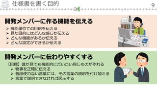 仕様書を書く目的 9
開発メンバーに伝わりやすくする
開発メンバーに作る機能を伝える
 機能単位での目的を伝える
 見た目的にはどんな感じか伝える
 どんな機能があるか伝える
 どんな設定ができるか伝える
【目標】誰が見ても機能的にだいたい同じものが作れる
 物事を正確に伝える
 普段使わない言葉には、その言葉の説明を付け加える
 言葉で説明できなければ図示する
 