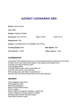 AZIMUT LEONARDO 98ft

Builder: Azimut Yachts

Year: 2006

Designer: Stephano Righini

Dimensions: LOA: 30.75 m                Beam: 6.80 m              Draft: 2.01 m

Displacement: 100t

Engines: 2 X 2000hp MTU V16 2000M91 with 375hrs

Cruising Speed: 25kn                                  Max Speed: 31kn

Fuel Capacity: 11.030ltr                              Water capacity: 1.750ltr



ACCOMMODATION

Large saloon with separate dining room and accesses forward to wheel house and stairs
to cabins and on port side stairs to galley, crew quarters and engines room
2 double crew cabins sharing a bath
Fully equipped galley
Full beam Master cabin with en suite bathroom
Fore VIP cabin with en suite bathroom
Port double guest cabin with en suite bathroom
Stb twin cabin with extra Pullman berth and en suite bathroom


EQUIPMENT

Oven Gaggenau large Oven
Feld Gaggenau Ceran
Microwave Gaggenau
Black & Decker table Hoover
CCTV in galley
Built-in fridge and Frigomar Icemaker in saloon bar
2 built-in friges and 2 built-in freezers in galley
Washing machine Bosh Sensitive Logixx
Dryer Bosh Sensitive Logixx
 