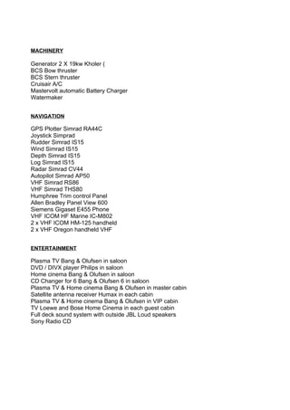 MACHINERY

Generator 2 Χ 19kw Kholer (
BCS Bow thruster
BCS Stern thruster
Cruisair A/C
Mastervolt automatic Battery Charger
Watermaker


NAVIGATION

GPS Plotter Simrad RA44C
Joystick Simprad
Rudder Simrad IS15
Wind Simrad IS15
Depth Simrad IS15
Log Simrad IS15
Radar Simrad CV44
Autopilot Simrad AP50
VHF Simrad RS86
VHF Simrad THS80
Humphree Trim control Panel
Allen Bradley Panel View 600
Siemens Gigaset E455 Phone
VHF ICOM HF Marine IC-M802
2 x VHF ICOM HM-125 handheld
2 x VHF Oregon handheld VHF


ENTERTAINMENT

Plasma TV Bang & Olufsen in saloon
DVD / DIVX player Philips in saloon
Home cinema Bang & Olufsen in saloon
CD Changer for 6 Bang & Olufsen 6 in saloon
Plasma TV & Home cinema Bang & Olufsen in master cabin
Satellite antenna receiver Humax in each cabin
Plasma TV & Home cinema Bang & Olufsen in VIP cabin
TV Loewe and Bose Home Cinema in each guest cabin
Full deck sound system with outside JBL Loud speakers
Sony Radio CD
 