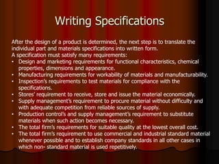 Writing Specifications
After the design of a product is determined, the next step is to translate the
individual part and materials specifications into written form.
A specification must satisfy many requirements:
• Design and marketing requirements for functional characteristics, chemical
properties, dimensions and appearance.
• Manufacturing requirements for workability of materials and manufacturability.
• Inspection’s requirements to test materials for compliance with the
specifications.
• Stores’ requirement to receive, store and issue the material economically.
• Supply management’s requirement to procure material without difficulty and
with adequate competition from reliable sources of supply.
• Production control’s and supply management’s requirement to substitute
materials when such action becomes necessary.
• The total firm’s requirements for suitable quality at the lowest overall cost.
• The total firm’s requirement to use commercial and industrial standard material
whenever possible and to establish company standards in all other cases in
which non- standard material is used repetitively.
 
