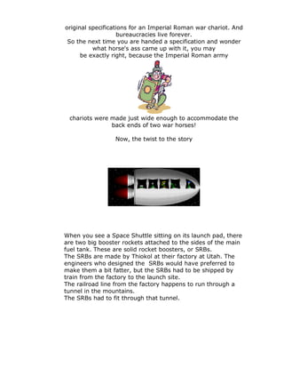 original specifications for an Imperial Roman war chariot. And
                   bureaucracies live forever.
 So the next time you are handed a specification and wonder
          what horse's ass came up with it, you may
      be exactly right, because the Imperial Roman army




 chariots were made just wide enough to accommodate the
               back ends of two war horses!

                 Now, the twist to the story




When you see a Space Shuttle sitting on its launch pad, there
are two big booster rockets attached to the sides of the main
fuel tank. These are solid rocket boosters, or SRBs.
The SRBs are made by Thiokol at their factory at Utah. The
engineers who designed the SRBs would have preferred to
make them a bit fatter, but the SRBs had to be shipped by
train from the factory to the launch site.
The railroad line from the factory happens to run through a
tunnel in the mountains.
The SRBs had to fit through that tunnel.
 