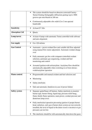 • The system should be based on abrasion corrected Cnerny-
Turner Grating (holographic diffraction grating) up to 1800
grooves per mm blazed at 240 nm
• Continuously adjustable silts with 0.2 to 2 nm spectral
bandwidth
Sensitivity • At least 0.7 Abs
Absorption Cell • Quartz
Lamp turret • At least 4 lamps with automatic Turret controlled with software
and auto-alignment
Gas supply • 0 to 120 ml/min
Gas Control • Automatic – preset oxidant flow and variable full flow adjusted
using manual flow meter adjustment. Automatic oxidant change
over
• Fully automatic gas box with computer-controlled oxidant
selection, automatic gas sequencing, oxidant and fuel
monitoring and control
• Actuated ignition with air/acetylene. Acetylene flow should be
automatically adjustable when switching to or from nitrous-
oxide/acetylene operation
Flame control • Programmable and manual oxidant and fuel selection and
• Monitoring
• Safety interlocks
• Safe and automatic shutdown in case of power failure
Safety system • Separate ignite/flame off buttons. Safety interlocks to monitor
burner type, burner fitting, liquid trap, pressure relief bung,
flame shield, flame operation, main power, oxidant pressure and
deuterium lamp cover
• Fully interlocked operation preventing ignition if proper burner
head, nebulizer, end cap or burner drain system are not correctly
installed, the level of liquid in the drain vessel is incorrect or gas
pressures are too low
• The interlocks should be with automatically shut down the gases
 