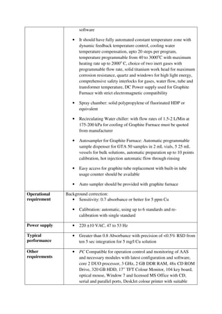 software
• It should have fully automated constant temperature zone with
dynamic feedback temperature control, cooling water
temperature compensation, upto 20 steps per program,
temperature programmable from 40 to 3000o
C with maximum
heating rate up to 2000o
C, choice of two inert gases with
programmable flow rate, solid titanium work head for maximum
corrosion resistance, quartz and windows for high light energy,
comprehensive safety interlocks for gases, water flow, tube and
transformer temperature, DC Power supply used for Graphite
Furnace with strict electromagnetic compatibility
• Spray chamber: solid polypropylene of fluorinated HDP or
equivalent
• Recirculating Water chiller: with flow rates of 1.5-2 L/Min at
175-200 kPa for cooling of Graphite Furnace must be quoted
from manufacturer
• Autosampler for Graphite Furnace: Automatic programmable
sample dispenser for GTA 50 samples in 2 mL vials, 5 25 mL
vessels for bulk solutions, automatic preparation up to 10 points
calibration, hot injection automatic flow through rinsing
• Easy access for graphite tube replacement with built-in tube
usage counter should be available
• Auto sampler should be provided with graphite furnace
Operational
requirement
Background correction:
• Sensitivity: 0.7 absorbance or better for 5 ppm Cu
• Calibration: automatic, using up to 6 standards and re-
calibration with single standard
Power supply • 220 ±10 VAC, 47 to 53 Hz
Typical
performance
• Greater than 0.8 Absorbance with precision of <0.5% RSD from
ten 5 sec integration for 5 mg/l Cu solution
Other
requirements
• PC Compatible for operation control and monitoring of AAS
and necessary modules with latest configuration and software,
core 2 DUO processor, 3 GHz, 2 GB DDR RAM, 48x CD ROM
Drive, 320 GB HDD, 17” TFT Colour Monitor, 104 key board,
optical mouse, Window 7 and licensed MS Office with CD,
serial and parallel ports, DeskJet colour printer with suitable
 
