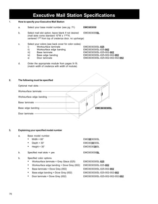 70 
Executive Mail Station Specifications 
1. How to specify your Executive Mail Station 
a. Select your base model number (see pg. 71) EMC603030 
b. Select mail slot option; leave blank if not desired EMC603030SL 
(mail slots come standard 10”W x 11/2”H, 
centered 11/2” from top of credenza door, no upcharge) 
c. Select your colors (see back cover for color codes) 
i) Worksurface laminate EMC603030SL-025 
ii) Worksurface edge banding EMC603030SL-025-002 
iii) Base laminate EMC603030SL-025-002-002 
iv) Base edge banding EMC603030SL-025-002-002-002 
v) Door laminate EMC603030SL-025-002-002-002-002 
d. Order the appropriate module from pages 9-19. 
(match width of credenza with width of module) 
2. The following must be specified 
Optional mail slots 
Worksurface laminate 
Worksurface edge banding 
Base laminate 
Base edge banding 
Door laminate 
3. Explaining your specified model number 
a. Base model number 
EMC603030SL 
• Width = 60” EMC603030SL 
• Depth = 30” EMC603030SL 
• Height = 30” EMC603030SL 
b. Specified mail slots = yes EMC603030SL 
b. Specified color options 
• Worksurface laminate = Grey Glace (025) EMC603030SL-025 
• Worksurface edge banding = Dove Grey (002) EMC603030SL-025-002 
• Base laminate = Dove Grey (002) EMC603030SL-025-002-002 
• Base edge banding = Dove Grey (002) EMC603030SL-025-002-002-002 
• Door laminate = Dove Grey (002) EMC603030SL-025-002-002-002-002 
 