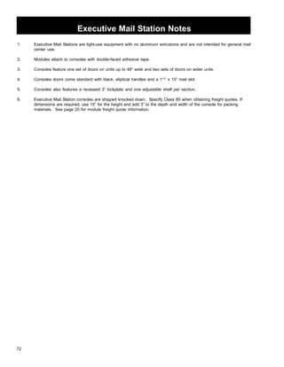 72 
Executive Mail Station Notes 
1. Executive Mail Stations are light-use equipment with no aluminum extrusions and are not intended for general mail 
center use. 
2. Modules attach to consoles with double-faced adhesive tape. 
3. Consoles feature one set of doors on units up to 48” wide and two sets of doors on wider units. 
4. Consoles doors come standard with black, eliptical handles and a 11/2” x 10” mail slot 
5. Consoles also features a recessed 3” kickplate and one adjustable shelf per section. 
6. Executive Mail Station consoles are shipped knocked down. Specify Class 85 when obtaining freight quotes. If 
dimensions are required, use 10” for the height and add 3” to the depth and width of the console for packing 
materials. See page 20 for module freight quote information. 
 