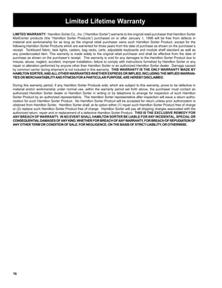 c 
Limited Lifetime Warranty 
LIMITED WARRANTY: Hamilton Sorter Co., Inc. (“Hamilton Sorter”) warrants to the original retail purchaser that Hamilton Sorter 
MailCenter products (the “Hamilton Sorter Products”) purchased on or after January 1, 1996 will be free from defects in 
material and workmanship for as long as the original retail purchaser owns such Hamilton Sorter Product, except for the 
following Hamilton Sorter Products which are warrented for three years from the date of purchase as shown on the purchaser’s 
receipt: Tackboard fabric, task lights, casters, bag racks, carts, adjustable keyboards and module shelf standard as well as 
any powdercoated item. This warranty is made solely to the original retail purchaser and shall be effective from the date of 
purchase as shown on the purchaser’s receipt. This warranty is void for any damages to the Hamilton Sorter Product due to 
misuse, abuse, neglect, accident, improper installation, failure to comply with instructions furnished by Hamilton Sorter or any 
repair or alteration performed by anyone other than Hamilton Sorter or an authorized Hamilton Sorter dealer. Damage caused 
by common carrier during shipment is not included in this warranty. THIS WARRANTY IS THE ONLY WARRANTY MADE BY 
HAMILTON SORTER, AND ALL OTHER WARRANTIES WHETHER EXPRESS OR IMPLIED, INCLUDING THE IMPLIED WARRAN-TIES 
76 
OR MERCHANTABILITY AND FITNESS FOR A PARTICULAR PURPOSE, ARE HEREBY DISCLAIMED. 
During this warranty period, if any Hamilton Sorter Products sold, which are subject to this warranty, prove to be defective in 
material and/or workmanship under normal use, within the warranty period set forth above, the purchaser must contact an 
authorized Hamilton Sorter dealer or Hamilton Sorter in writing or by telephone to arrange for inspection of such Hamilton 
Sorter Product by an authorized representative. The Hamilton Sorter representative after inspection will issue a return autho-rization 
for such Hamilton Sorter Product. No Hamilton Sorter Product will be accepted for return unless prior authorization is 
obtained from Hamilton Sorter. Hamilton Sorter shall, at its option either (1) repair such Hamilton Sorter Product free of charge 
or (2) replace such Hamilton Sorter Product free of charge. Hamilton Sorter will pay all shipping charges associated with the 
authorized return, repair and or replacement of a defective Hamilton Sorter Product. THIS IS THE EXCLUSIVE REMEDY FOR 
ANY BREACH OF WARRANTY. IN NO EVENT SHALL HAMILTON SORTER BE LIABLE FOR ANY INCIDENTAL, SPECIAL OR 
CONSEQUENTIAL DAMAGES OF ANY KIND, WHETHER FOR BREACH OF ANY WARRANTY, FOR BREACH OF REPUDIATION OF 
ANY OTHER TERM OR CONDITION OF SALE, FOR NEGLIGENCE, ON THE BASIS OF STRICT LIABILITY, OR OTHERWISE. 
 