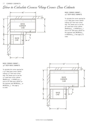 22 
CORNER CABINETS 
How to Calculate Corners Using Corner Base Cabinets 
Hamilton Sorter modularCaseworks 
BASE CORNER CABINET – 
24” DEEP BASE CABINETS 
To calculate the corner spacing for 
a 24” deep base corner cabinet 
subtract 46” from each corner 
wall. This allows you to use the 
46” wide base corner cabinet 
(MCBO4624__ or MCBP4624__) 
and an 18” wide base cabinet on 
the opposite wall (MCBB1824__ 
or MCBD1824__). See page 9 to 
order. 
BASE CORNER CABINET – 
30” DEEP BASE CABINETS 
To calculate the corner spacing for 
a 30” deep base corner cabinet 
subtract 52” from each corner 
wall. This allows you to use the 
52” wide base corner cabinet 
(MCBO5230__ or MCBP5230__) 
and an 18” wide base cabinet on 
the opposite wall (MCBB1830__ or 
MCBD1830__). See page 9 
to order. 
 
