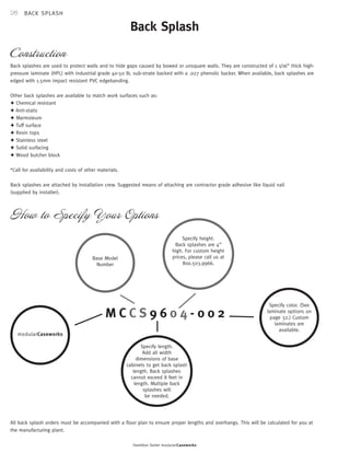 26 
Construction 
Back Splash 
Back splashes are used to protect walls and to hide gaps caused by bowed or unsquare walls. They are constructed of 1 1/16” thick high-pressure 
laminate (HPL) with industrial grade 40-50 lb. sub-strate backed with a .027 phenolic backer. When available, back splashes are 
How to Specify Your Options 
Hamilton Sorter modularCaseworks 
edged with 1.5mm impact resistant PVC edgebanding. 
Other back splashes are available to match work surfaces such as: 
✦ Chemical resistant 
✦ Anti-static 
✦ Marmoleum 
✦ Tuff surface 
✦ Resin tops 
✦ Stainless steel 
✦ Solid surfacing 
✦ Wood butcher block 
*Call for availability and costs of other materials. 
Back splashes are attached by installation crew. Suggested means of attaching are contractor grade adhesive like liquid nail 
(supplied by installer). 
M C C S 9 6 0 4 - 0 0 2 
Specify color. (See 
laminate options on 
page 32.) Custom 
laminates are 
available. 
Specify length. 
Add all width 
dimensions of base 
cabinets to get back splash 
length. Back splashes 
cannot exceed 8 feet in 
length. Multiple back 
splashes will 
be needed. 
Base Model 
Number 
B A C K S P L A S H 
Specify height. 
Back splashes are 4” 
high. For custom height 
prices, please call us at 
800.503.9966. 
mo dularC asew orks 
All back splash orders must be accompanied with a floor plan to ensure proper lengths and overhangs. This will be calculated for you at 
the manufacturing plant. 
 