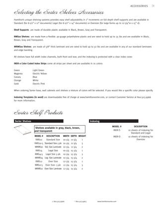31 
Selecting the Sorter Shelves Accessories 
Hamilton’s unique shelving systems provides easy shelf adjustability in 1” increments on full depth shelf supports and are available in 
Standard (for 8-1/2” x 11” documents) Legal (for 8-1/2” x 14” documents) or Oversize (for large forms up to 12-3/4”w x 15” d). 
Shelf Supports are made of durable plastic available in Black, Brown, Gray and Transparent. 
RMSxx Shelves are made from a flexible .90-guage polyethylene plastic and are rated to hold up to 35 lbs and are available in Black, 
Brown, Gray and Transparent. 
WRMSxx Shelves are made of 5/8” thick laminate and are rated to hold up to 50 lbs and are available in any of our standard laminates 
and edge banding. 
All shelves have full width index channels, both front and rear; and the indexing is protected with a clear index cover. 
INDX-x Color Coded Index Strips come 18 strips per sheet and are available in 10 colors: 
p 800.503.9966 f 800.503.9963 www.hamiltonsorter.com 
Green Light Green 
Magenta Electric Yellow 
Canary Blue 
Orange White 
Gold Electric Pink 
When ordering Sorter base, wall cabinets and shelves a mixture of colors will be selected. If you would like a specific color please specify. 
Indexing Templates (in word) are downloadable free of charge at www.hamiltonsorter.com, or contact Customer Service at 800.503.9966 
for more information. 
Sorter Shelf Products 
Indexing 
DESCRIPTION 
10 sheets of indexing for 
Standard and Legal 
10 sheets of indexing for 
Oversize 
MODEL # 
INDX-S 
DESCRIPTION INDX-O 
Standard Size 
Standard Size 5-pk 
Std. Size Laminate 
Legal Size 
Legal Size 5-pk 
Leg. Size Laminate 
Over Size 
Over Size- 5-pk 
Over Size Laminate 
Sorter Shelves 
MODEL # 
RMS10 
RMS10-5 
WRMS10 
RMS14 
RMS14-5 
WRMS14 
RMS12 
RMS12-5 
WRMS12 
WEIGHT 
1 
3 
2 
1 
3 
2 
1 
3 
2 
Shelves available in gray, black, brown, 
and transparent 
DEPTH 
11-3/4 
11-3/4 
11-3/4 
15-3/4 
15-3/4 
15-3/4 
15-3/4 
15-3/4 
15-3/4 
WIDTH 
10-3/4 
10-3/4 
10-3/4 
10-3/4 
10-3/4 
10-3/4 
12-3/4 
12-3/4 
12-3/4 
ACCESSORIES 
 