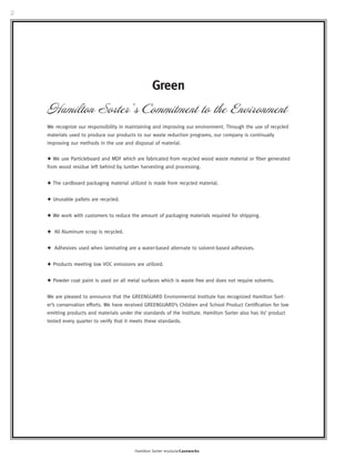 2 
Green 
Hamilton Sorter’s Commitment to the Environment 
We recognize our responsibility in maintaining and improving our environment. Through the use of recycled 
materials used to produce our products to our waste reduction programs, our company is continually 
improving our methods in the use and disposal of material. 
✦ We use Particleboard and MDF which are fabricated from recycled wood waste material or fiber generated 
from wood residue left behind by lumber harvesting and processing. 
✦ The cardboard packaging material utilized is made from recycled material. 
Hamilton Sorter modularCaseworks 
✦ Unusable pallets are recycled. 
✦ We work with customers to reduce the amount of packaging materials required for shipping. 
✦ All Aluminum scrap is recycled. 
✦ Adhesives used when laminating are a water-based alternate to solvent-based adhesives. 
✦ Products meeting low VOC emissions are utilized. 
✦ Powder coat paint is used on all metal surfaces which is waste free and does not require solvents. 
We are pleased to announce that the GREENGUARD Environmental Institute has recognized Hamilton Sort-er’s 
conservation efforts. We have received GREENGUARD’s Children and School Product Certification for low 
emitting products and materials under the standards of the Institute. Hamilton Sorter also has its’ product 
tested every quarter to verify that it meets these standards. 
 