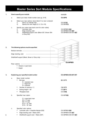 8 
Master Series Sort Module Specifications 
1. How to specify your module example 
a. Select your base model number (see pg. 9-19) O3-36PB 
b. Select your riser options; leave blank if no riser is desired 
i) Add ‘E’ to indicate riser O3-36PBE 
ii) Specify the riser height (3, 6, 12 or 18) O3-36PBE6 
c. Specify your colors (see back cover for color codes) 
i) Laminate color O3-36PBE6-030 
ii) Edge banding color O3-36PBE6-030-007 
iii) Shelf/shelf support color (Black 007, Brown 004 O3-36PBE6-030-007-007 
or Grey 002) 
2. The following options must be specified 
Module laminate 
Edge banding color 
Shelf/shelf support (Black, Brown or Grey only) 
Riser options 
• Closed or open-back 
• Height 
O3-36PBE6 
3. Explaining your specified model number O3-36PBE6-030-007-007 
a. Base model number 
• Slot type O3-36PB 
S = standard size 
L = legal size 
O = oversize 
• Number of columns = 3 O3-36PB 
• Sorting height = 36” O3-36PB 
• Plexiglass backPB O3-36PB 
b. Specified riser option O3-36PBE6 
O = open-back riser 
E3 = 3” riser 
E6 = 6” riser 
E12 = 12” riser 
E18 = 18” riser 
c. Specified color options 
• Laminate color = Graphite Nebula (030) O3-36PBE6-030 
• Edge banding color = Black (007) O3-36PBE6-030-007 
• Shelf/shelf support color = Black (007) O3-36PBE6-030-007-007 
 