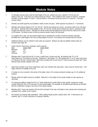 Module Notes 
1. To calculate sorting inches, take the total height of the unit, subtract any riser, subtract 2” for the top and 
20 
bottom of the unit. That gives you sorting inches per column. Then multiply by the number of columns. Example: 
S5-30E6; 36 (total height) - 6 (riser) - 2 (top  bottom) = 28 sorting inches per column X 5 columns = 140 total 
sorting inches. 
2. Shelves and shelf supports are available in black, brown and grey. Shelf supports are placed in 1” increments. 
3. Modules with sorting heights of 18”, 24” and 30” include five shelves per column, providing a total of six mail slots 
per column. Modules with sorting heights of 36”, 42” and 48” include seven shelves per column, providing a total 
of eight mail slots per column. Example: An S5-30 comes with five shelves for each of the five columns for a total 
of 25 shelves. Six slots for each of the five columns equal a total of 30 mail slots. 
4. If a module has a riser, use the sorting height only to calculate the number of shelves included. Example: 
S5-30E6 has a total height of 36” but a sorting height of only 30”. Five shelves are included with this module. 
5. Additional shelves can be ordered if more slots are required. Shelves can also be deleted if fewer slots are 
required (see page 30). 
6. Inside Column Dimensions (between shelf supports) 
Size Inside Width Inside Depth 
Standard 101/8” 12” 
Legal 101/8” 16” 
Oversize 121/8” 16” 
7. Modules with 6” risers that are 54” or more in width have a center riser leg. All modules with 12” or 18” 
risers feature a 2” front fascia on the riser. (Clearance = riser height - 2”). All modules with 12” or 18” open risers have 
a 2” fascia on the riser front and back. Open-back modules with no riser have a 2” fascia across the upper rear. These 
features help maintain stability of the unit. 
8. Open-back modules must have closed-back risers and modules with open-back risers must be closed back. This 
helps maintain the stability of the unit. 
8. If module is to be mounted in the center of the table, order a CX console (centered modesty, pg. 41) for additional 
support. 
10. Module width and depth cannot be modified. Reduction in the height of the overall module or riser requires an 
upcharge. 
11. To change the platform height from 6” to 3” while retaining the overall height of the module, change the model 
number suffix from ‘E6’ to ‘E3’ and add 3” to the sorting height. For example, an S5-42E6 would become an S5-45E3. 
Add the modification charge to the price of the orginal module. 
12. Modules with 3” risers are closed in the the front and back of the riser and fasten to the console with a locking cam 
accessed from outside of the module. 
13. All modules are shipped fully assembled. When getting freight quotes, specify Class 100. If dimensions are 
required, add 3” to each dimension for packing materials. 
 
