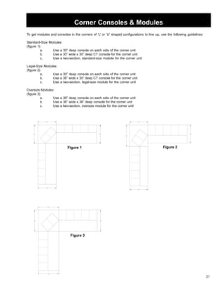 21 
Corner Consoles  Modules 
To get modules and consoles in the corners of ‘L’ or ‘U’ shaped configurations to line up, use the following guidelines: 
Standard-Size Modules: 
(figure 1) 
a. Use a 30” deep console on each side of the corner unit 
b. Use a 30” wide x 30” deep CT console for the corner unit 
c. Use a two-section, standard-size module for the corner unit 
Legal-Size Modules: 
(figure 2) 
a. Use a 30” deep console on each side of the corner unit 
b. Use a 36” wide x 30” deep CT console for the corner unit 
c. Use a two-section, legal-size module for the corner unit 
Oversize Modules: 
(figure 3) 
a. Use a 36” deep console on each side of the corner unit 
b. Use a 36” wide x 36” deep console for the corner unit 
c. Use a two-section, oversize module for the corner unit 
Figure 1 Figure 2 
Figure 3 
 