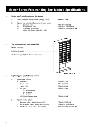 22 
Master Series Freestanding Sort Module Specifications 
1. How to specify your Freestanding Sort Module 
a. Select your base model number (see pg. 23-25) FSM421672LB 
b. Specify your colors (see back cover for color codes) 
i) Laminate color FSM421672LB-050 
ii) Edge banding color FSM421672LB-050-050 
iii) Shelf/shelf support color FSM421672LB-050-050-004 
(Black 007, Brown 004 or Grey 002) 
2. The following options must be specified 
Module laminate 
Edge banding color 
Shelf/shelf support (Black, Brown or Grey only) 
3. Explaining your specified model number 
a. Base model number 
FSM421672LB 
• Width = 42” FSM421672LB 
• Depth = 16” FSM421672LB 
• Height = 72” FSM421672LB 
• Slot type FSM421672LB 
S = standard size 
L = legal size 
O = oversize 
• With Bottom Storage Area FSM421672LB 
b. Specified color options 
• Laminate color = Natural Almond (050) FSM421672LB-050 
• Edge banding color = Natural Almond (050) FSM421672LB-050-050 
• Shelf/shelf support color = Brown (004) FSM421672LB-050-050-004 
 