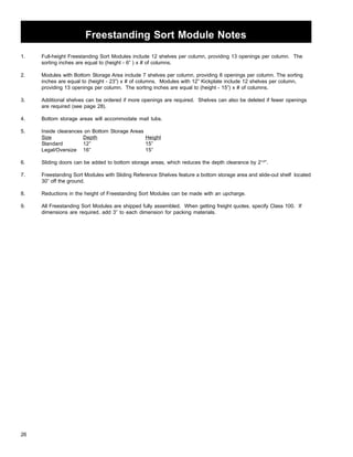 Freestanding Sort Module Notes 
1. Full-height Freestanding Sort Modules include 12 shelves per column, providing 13 openings per column. The 
26 
sorting inches are equal to (height - 6” ) x # of columns. 
2. Modules with Bottom Storage Area include 7 shelves per column, providing 8 openings per column. The sorting 
inches are equal to (height - 23”) x # of columns. Modules with 12” Kickplate include 12 shelves per column, 
providing 13 openings per column. The sorting inches are equal to (height - 15”) x # of columns. 
3. Additional shelves can be ordered if more openings are required. Shelves can also be deleted if fewer openings 
are required (see page 28). 
4. Bottom storage areas will accommodate mail tubs. 
5. Inside clearances on Bottom Storage Areas 
Size Depth Height 
Standard 12” 15” 
Legal/Oversize 16” 15” 
6. Sliding doors can be added to bottom storage areas, which reduces the depth clearance by 21/2”. 
7. Freestanding Sort Modules with Sliding Reference Shelves feature a bottom storage area and slide-out shelf located 
30” off the ground. 
8. Reductions in the height of Freestanding Sort Modules can be made with an upcharge. 
9. All Freestanding Sort Modules are shipped fully assembled. When getting freight quotes, specify Class 100. If 
dimensions are required, add 3” to each dimension for packing materials. 
 