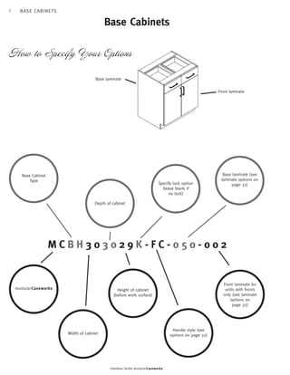 4 
Base Cabinets 
How to Specify Your Options 
Base laminate (see 
laminate options on 
Specify lock option 
(leave blank if 
no lock) 
Depth of cabinet 
M C B H 3 0 3 0 2 9 K - F C - 0 5 0 - 0 0 2 
Hamilton Sorter modularCaseworks 
page 32) 
Front laminate for 
units with fronts 
only (see laminate 
options on 
page 32) 
Handle style (see 
options on page 32) 
Base Cabinet 
Type 
mo dularC asew orks 
Width of cabinet 
Height of cabinet 
(before work surface) 
Front laminate 
Base laminate 
B A S E C A BI N E T S 
 