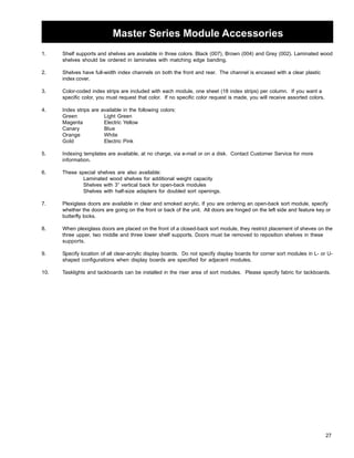 27 
Master Series Module Accessories 
1. Shelf supports and shelves are available in three colors. Black (007), Brown (004) and Grey (002). Laminated wood 
shelves should be ordered in laminates with matching edge banding. 
2. Shelves have full-width index channels on both the front and rear. The channel is encased with a clear plastic 
index cover. 
3. Color-coded index strips are included with each module, one sheet (18 index strips) per column. If you want a 
specific color, you must request that color. If no specific color request is made, you will receive assorted colors. 
4. Index strips are available in the following colors: 
Green Light Green 
Magenta Electric Yellow 
Canary Blue 
Orange White 
Gold Electric Pink 
5. Indexing templates are available, at no charge, via e-mail or on a disk. Contact Customer Service for more 
information. 
6. These special shelves are also available: 
Laminated wood shelves for additional weight capacity 
Shelves with 3” vertical back for open-back modules 
Shelves with half-size adapters for doubled sort openings. 
7. Plexiglass doors are available in clear and smoked acrylic. If you are ordering an open-back sort module, specify 
whether the doors are going on the front or back of the unit. All doors are hinged on the left side and feature key or 
butterfly locks. 
8. When plexiglass doors are placed on the front of a closed-back sort module, they restrict placement of sheves on the 
three upper, two middle and three lower shelf supports. Doors must be removed to reposition shelves in these 
supports. 
9. Specify location of all clear-acrylic display boards. Do not specify display boards for corner sort modules in L- or U-shaped 
configurations when display boards are specified for adjacent modules. 
10. Tasklights and tackboards can be installed in the riser area of sort modules. Please specify fabric for tackboards. 
 