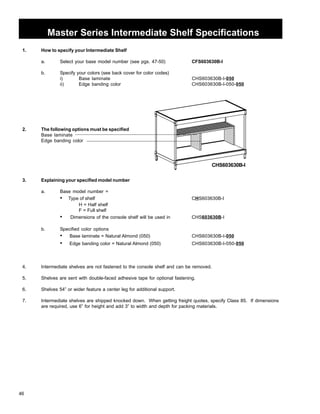 46 
Master Series Intermediate Shelf Specifications 
1. How to specify your Intermediate Shelf 
a. Select your base model number (see pgs. 47-50) CFS603630B-I 
b. Specify your colors (see back cover for color codes) 
i) Base laminate CHS603630B-I-050 
ii) Edge banding color CHS603630B-I-050-050 
2. The following options must be specified 
Base laminate 
Edge banding color 
3. Explaining your specified model number 
a. Base model number = 
CHS603630B-I 
• Type of shelf CHS603630B-I 
H = Half shelf 
F = Full shelf 
• Dimensions of the console shelf will be used in CHS603630B-I 
b. Specified color options 
• Base laminate = Natural Almond (050) CHS603630B-I-050 
• Edge banding color = Natural Almond (050) CHS603630B-I-050-050 
4. Intermediate shelves are not fastened to the console shelf and can be removed. 
5. Shelves are sent with double-faced adhesive tape for optional fastening. 
6. Shelves 54” or wider feature a center leg for additional support. 
7. Intermediate shelves are shipped knocked down. When getting freight quotes, specify Class 85. If dimensions 
are required, use 6” for height and add 3” to width and depth for packing materials. 
 