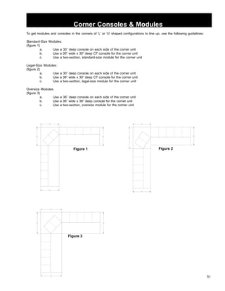 51 
Corner Consoles  Modules 
To get modules and consoles in the corners of ‘L’ or ‘U’ shaped configurations to line up, use the following guidelines: 
Standard-Size Modules: 
(figure 1) 
a. Use a 30” deep console on each side of the corner unit 
b. Use a 30” wide x 30” deep CT console for the corner unit 
c. Use a two-section, standard-size module for the corner unit 
Legal-Size Modules: 
(figure 2) 
a. Use a 30” deep console on each side of the corner unit 
b. Use a 36” wide x 30” deep CT console for the corner unit 
c. Use a two-section, legal-size module for the corner unit 
Oversize Modules: 
(figure 3) 
a. Use a 36” deep console on each side of the corner unit 
b. Use a 36” wide x 36” deep console for the corner unit 
c. Use a two-section, oversize module for the corner unit 
Figure 1 Figure 2 
Figure 3 
 
