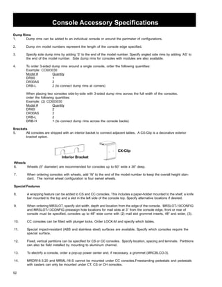 52 
Console Accessory Specifications 
Dump Rims 
1. Dump rims can be added to an individual console or around the perimeter of configurations. 
2. Dump rim model numbers represent the length of the console edge specified. 
3. Specify side dump rims by adding ‘S’ to the end of the model number. Specify angled side rims by adding ‘AS’ to 
the end of the model number. Side dump rims for consoles with modules are also available. 
4. To order 3-sided dump rims around a single console, order the following quantities: 
Example: CC603030 
Model # Quantity 
DR60 1 
DR30AS 2 
DRB-L 2 (to connect dump rims at corners) 
When placing two consoles side-by-side with 3-sided dump rims across the full width of the consoles, 
order the following quantities: 
Example: (2) CC603030 
Model # Quantity 
DR60 2 
DR30AS 2 
DRB-L 2 
DRB-H 1 (to connect dump rims across the console backs) 
Brackets 
5. All consoles are shipped with an interior backet to connect adjacent tables. A CX-Clip is a decorative exterior 
bracket option. 
Interior Bracket 
CX-Clip 
Wheels 
6. Wheels (5” diameter) are recommended for consoles up to 60” wide x 36” deep. 
7. When ordering consoles with wheels, add ‘W’ to the end of the model number to keep the overall height stan-dard. 
The normal wheel configuration is four swivel wheels. 
Special Features 
8. A wrapping feature can be added to CS and CC consoles. This includes a paper-holder mounted to the shelf, a knife 
bar mounted to the top and a slot in the left side of the console top. Specify alternative locations if desired. 
9. When ordering MRSLOT, specify slot width, depth and location from the edge of the console. MRSLOT-10CONFIG 
and MRSLOT-13CONFIG preassign hole locations for mail slots at 3” from the console edge, front or rear of 
console must be specified, consoles up to 48” wide come with (2) mail slot grommet inserts, 48” and wider, (3). 
10. CC consoles can be fitted with plunger locks. Order LOCK-M and specify which tables. 
11. Special impact-resistant (ABS and stainless steel) surfaces are available. Specify which consoles require the 
special surface. 
12. Fixed, vertical partitions can be specified for CS or CC consoles. Specify location, spacing and laminate. Partitions 
can also be field installed by mounting to aluminum channel. 
13. To electrify a console, order a pop-up power center and, if necessary, a grommet (MRCBLCO-3). 
14. MRDR16-3-20 and MRML-16-S cannot be mounted under CC consoles.Freestanding pedestals and pedestals 
with casters can only be mounted under CT, CS or CH consoles. 
 