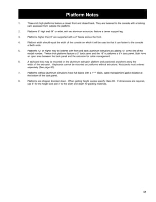 Platform Notes 
1. Three-inch high platforms feature a closed front and closed back. They are fastened to the console with a locking 
61 
cam accessed from outside the platform. 
2. Platforms 6” high and 54” or wider, with no aluminum extrusion, feature a center support leg. 
3. Platforms higher than 6” are supported with a 2” fascia across the front. 
4. Platform width should equal the width of the console on which it will be used so that it can fasten to the console 
at both ends. 
5. Platforms 12” or higher may be ordered with front and back aluminum extrusions by adding ‘M’ to the end of the 
model number. Twelve inch platforms feature a 5” back panel and the 18” h platforms a 8”h back panel. Both have 
an open area between the back panel and the extrusion for cable management. 
6. A keyboard tray may be mounted on the aluminum extrusion platform and positioned anywhere along the 
width of the extrusion. Keyboards cannot be mounted on platforms without extrusions. Keyboards must ordered 
seperately (See page 60). 
7. Platforms without aluminum extrusions have full backs with a 13/16” black, cable-management gasket located at 
the bottom of the back panel. 
8. Platforms are shipped knocked down. When getting freight quotes specify Class 85. If dimensions are required, 
use 6” for the height and add 3” to the width and depth for packing materials. 
 