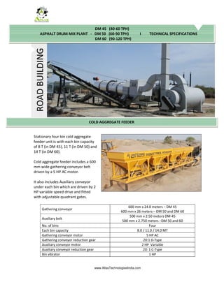 www.AtlasTechnologiesIndia.com
Stationary four bin cold aggregate
feeder unit is with each bin capacity
of 8 T (in DM 45), 11 T (in DM 50) and
14 T (in DM 60).
Cold aggregate feeder includes a 600
mm wide gathering conveyor belt
driven by a 5 HP AC motor.
It also includes Auxiliary conveyor
under each bin which are driven by 2
HP variable speed drive and fitted
with adjustable quadrant gates.
Gathering conveyor
600 mm x 24.0 meters – DM 45
600 mm x 26 meters – DM 50 and DM 60
Auxiliary belt
500 mm x 2.50 meters DM-45
500 mm x 2.750 meters –DM 50 and 60
No. of bins Four
Each bin capacity 8.0 / 11.0 / 14.0 MT
Gathering conveyor motor 5 HP AC
Gathering conveyor reduction gear 20:1 D-Type
Auxiliary conveyor motor 2 HP Variable
Auxiliary conveyor reduction gear 20: 1 C-Type
Bin vibrator 1 HP
ROAD
BUILDING
COLD AGGREGATE FEEDER
DM 45 (40-60 TPH)
ASPHALT DRUM MIX PLANT - DM 50 (60-90 TPH) I TECHNICAL SPECIFICATIONS
DM 60 (90-120 TPH)
 