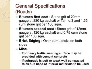 General Specifications
(Roads)
 Bitumen first coat : Stone grit of 20mm
gauge at 220 kg asphalt or Tar no.3 and 1.35
cum stone grit per 100 sqm.
 Bitumen second coat : Stone grit of 12mm
gauge at 120 kg asphalt and 0.75 cum stone
grit per 100 sqm.
 Brick Edging : Over burnt bricks on both
sides
 Misc. :
◦ For heavy traffic wearing surface may be
provided with cement concrete
◦ If subgrade is soft or weak well compacted
thick sub base of inferior materials to be used
 