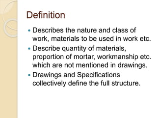 Definition
 Describes the nature and class of
work, materials to be used in work etc.
 Describe quantity of materials,
proportion of mortar, workmanship etc.
which are not mentioned in drawings.
 Drawings and Specifications
collectively define the full structure.
 