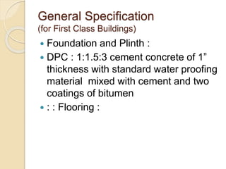 General Specification
(for First Class Buildings)
 Foundation and Plinth :
 DPC : 1:1.5:3 cement concrete of 1”
thickness with standard water proofing
material mixed with cement and two
coatings of bitumen
 : : Flooring :
 