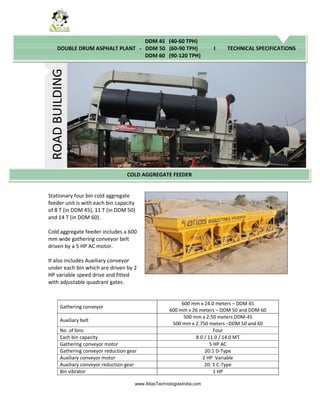 www.AtlasTechnologiesIndia.com
Stationary four bin cold aggregate
feeder unit is with each bin capacity
of 8 T (in DDM 45), 11 T (in DDM 50)
and 14 T (in DDM 60).
Cold aggregate feeder includes a 600
mm wide gathering conveyor belt
driven by a 5 HP AC motor.
It also includes Auxiliary conveyor
under each bin which are driven by 2
HP variable speed drive and fitted
with adjustable quadrant gates.
Gathering conveyor
600 mm x 24.0 meters – DDM 45
600 mm x 26 meters – DDM 50 and DDM 60
Auxiliary belt
500 mm x 2.50 meters DDM-45
500 mm x 2.750 meters –DDM 50 and 60
No. of bins Four
Each bin capacity 8.0 / 11.0 / 14.0 MT
Gathering conveyor motor 5 HP AC
Gathering conveyor reduction gear 20:1 D-Type
Auxiliary conveyor motor 2 HP Variable
Auxiliary conveyor reduction gear 20: 1 C-Type
Bin vibrator 1 HP
ROAD
BUILDING
COLD AGGREGATE FEEDER
DDM 45 (40-60 TPH)
DOUBLE DRUM ASPHALT PLANT - DDM 50 (60-90 TPH) I TECHNICAL SPECIFICATIONS
DDM 60 (90-120 TPH)
 