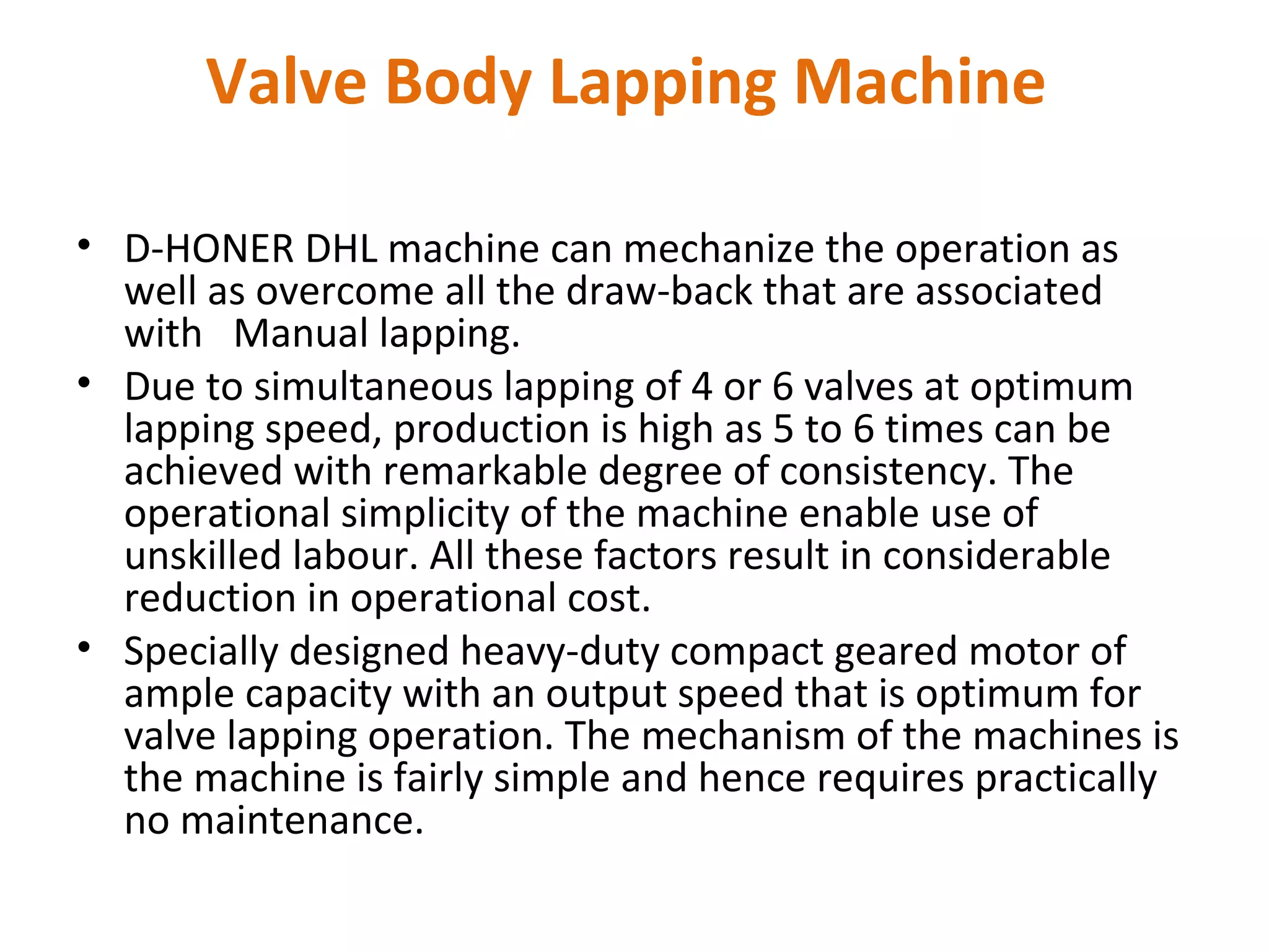 Valve Body Lapping Machine

• D-HONER DHL machine can mechanize the operation as
  well as overcome all the draw-back that are associated
  with Manual lapping.
• Due to simultaneous lapping of 4 or 6 valves at optimum
  lapping speed, production is high as 5 to 6 times can be
  achieved with remarkable degree of consistency. The
  operational simplicity of the machine enable use of
  unskilled labour. All these factors result in considerable
  reduction in operational cost.
• Specially designed heavy-duty compact geared motor of
  ample capacity with an output speed that is optimum for
  valve lapping operation. The mechanism of the machines is
  the machine is fairly simple and hence requires practically
  no maintenance.
 