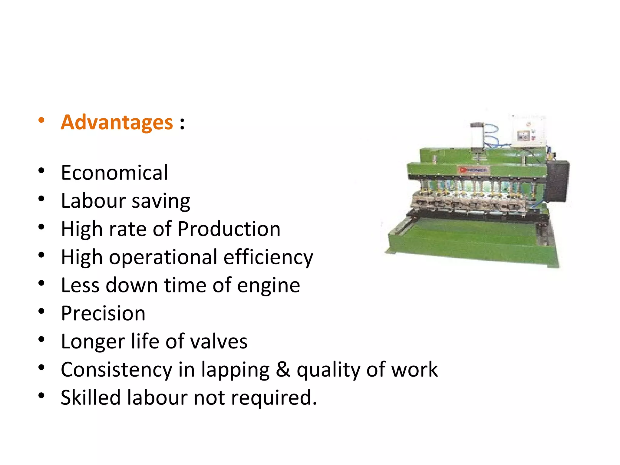 • Advantages :

•   Economical
•   Labour saving
•   High rate of Production
•   High operational efficiency
•   Less down time of engine
•   Precision
•   Longer life of valves
•   Consistency in lapping & quality of work
•   Skilled labour not required.
 