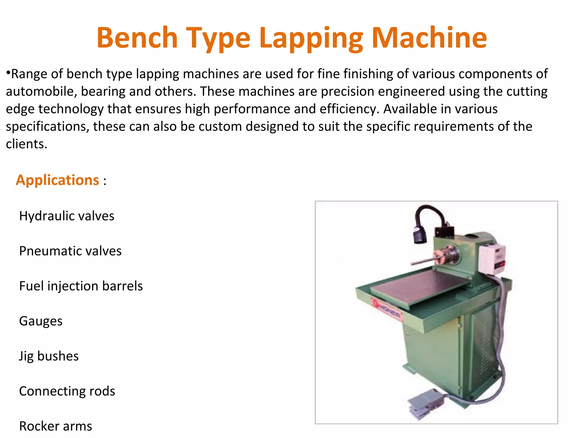 Bench Type Lapping Machine
•Range of bench type lapping machines are used for fine finishing of various components of
automobile, bearing and others. These machines are precision engineered using the cutting
edge technology that ensures high performance and efficiency. Available in various
specifications, these can also be custom designed to suit the specific requirements of the
clients.

 Applications :

  Hydraulic valves

  Pneumatic valves

  Fuel injection barrels

  Gauges

  Jig bushes

  Connecting rods

  Rocker arms
 