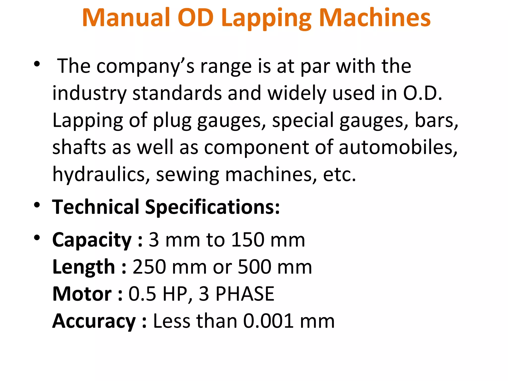 Manual OD Lapping Machines
• The company’s range is at par with the
  industry standards and widely used in O.D.
  Lapping of plug gauges, special gauges, bars,
  shafts as well as component of automobiles,
  hydraulics, sewing machines, etc.
• Technical Specifications:
• Capacity : 3 mm to 150 mm
  Length : 250 mm or 500 mm
  Motor : 0.5 HP, 3 PHASE
  Accuracy : Less than 0.001 mm
 