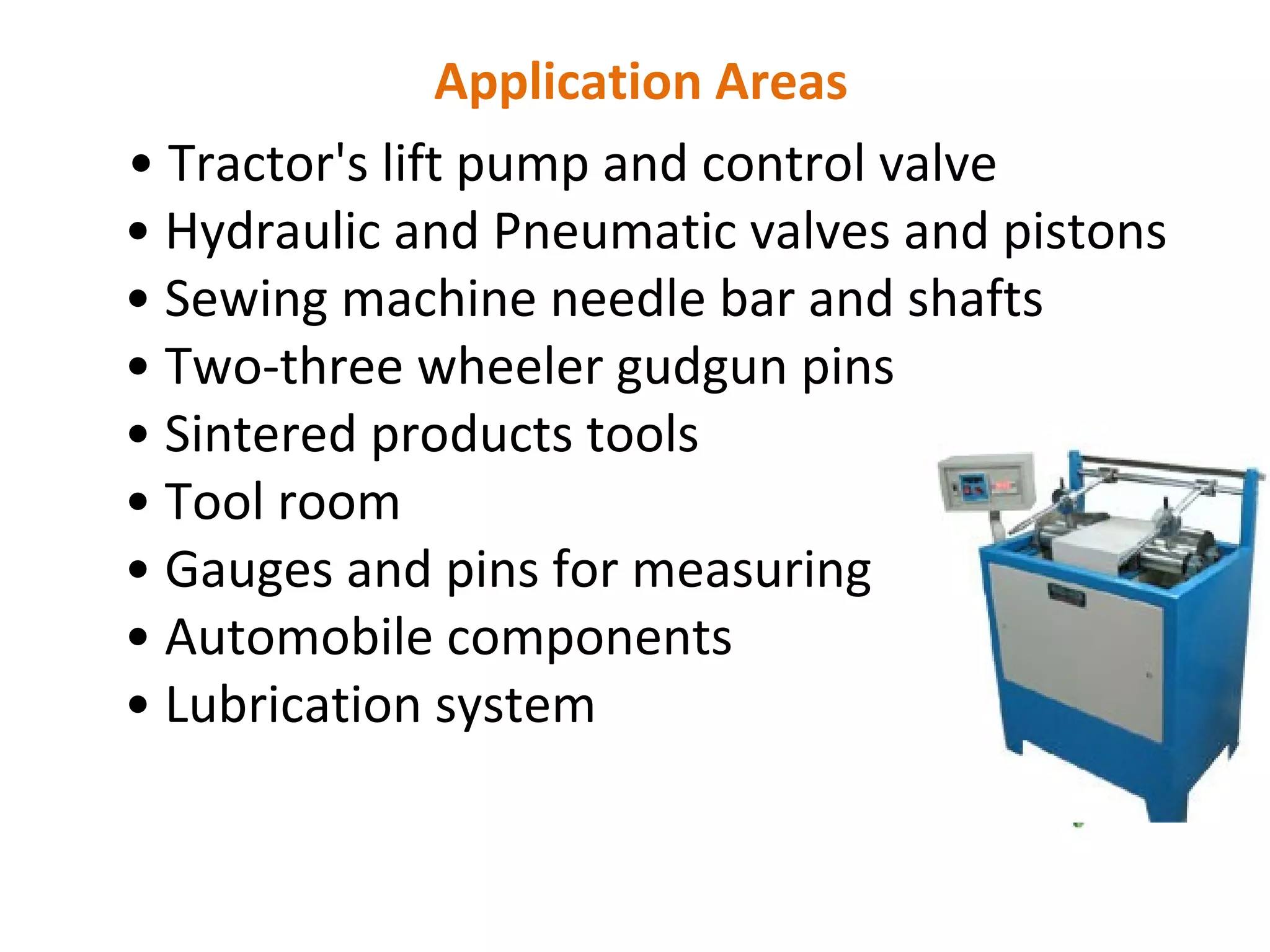 Application Areas
• Tractor's lift pump and control valve
• Hydraulic and Pneumatic valves and pistons
• Sewing machine needle bar and shafts
• Two-three wheeler gudgun pins
• Sintered products tools
• Tool room
• Gauges and pins for measuring
• Automobile components
• Lubrication system
 