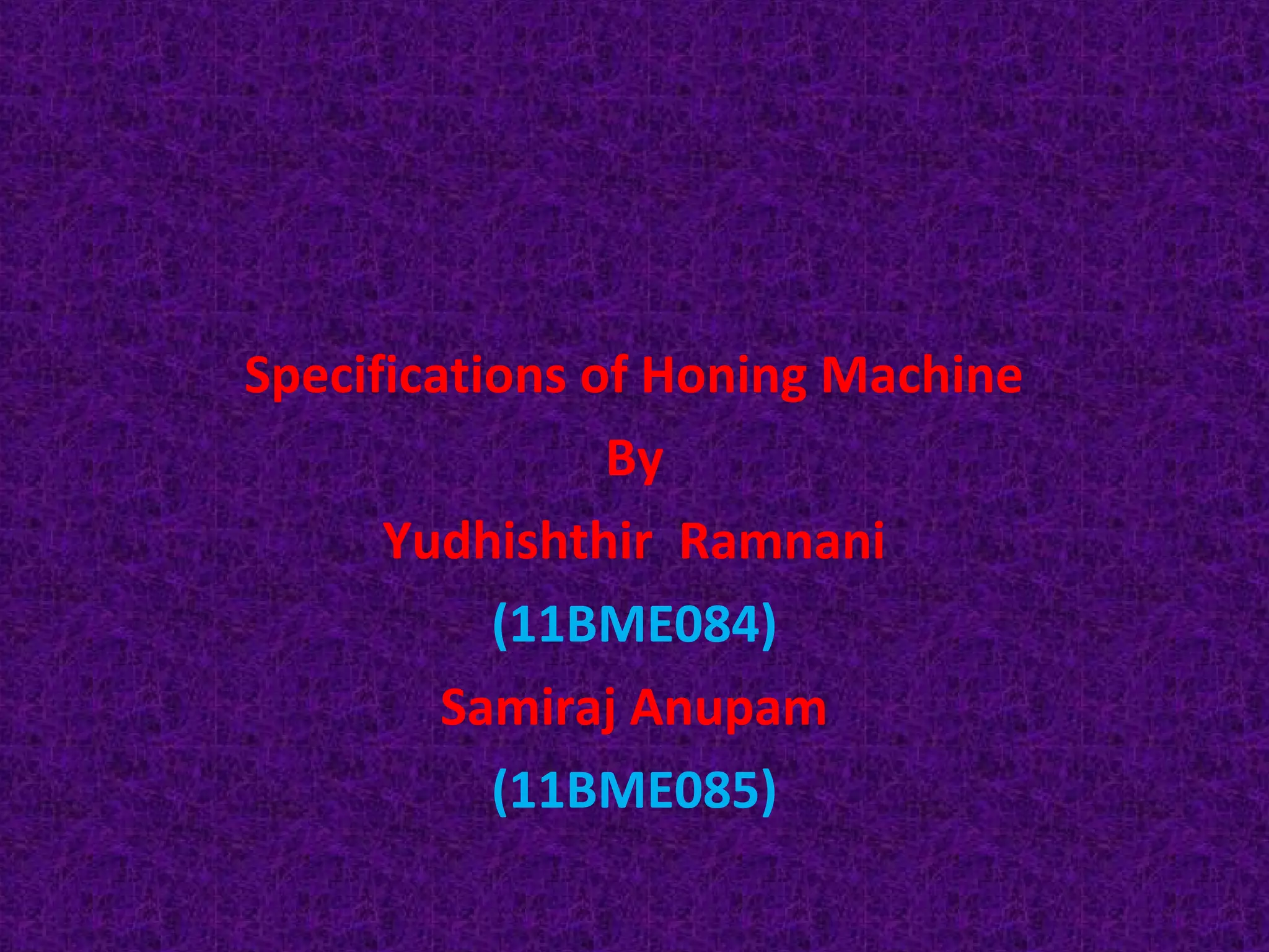 Specifications of Honing Machine
                By
      Yudhishthir Ramnani
           (11BME084)
         Samiraj Anupam
           (11BME085)
 