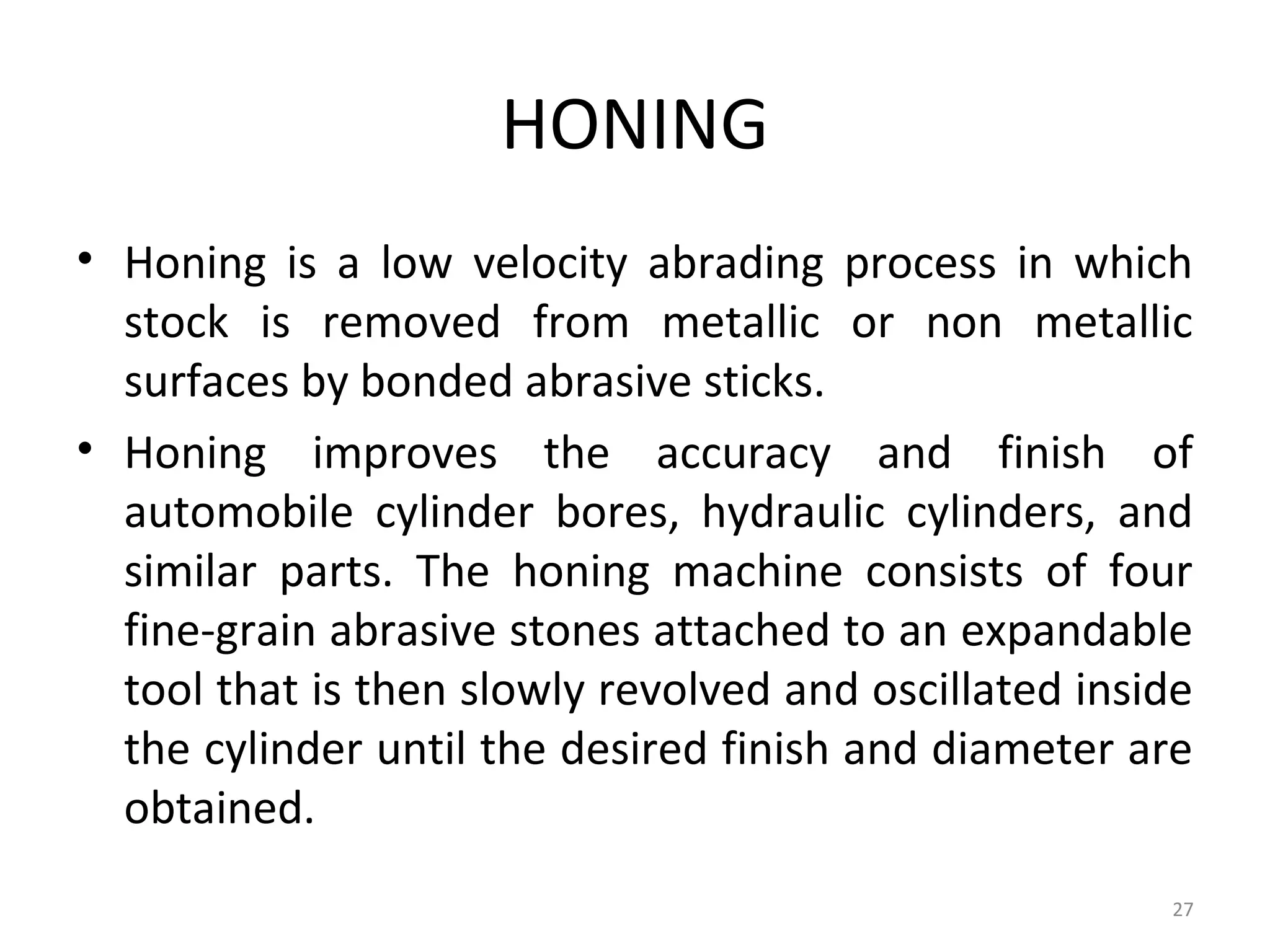 HONING
• Honing is a low velocity abrading process in which
  stock is removed from metallic or non metallic
  surfaces by bonded abrasive sticks.
• Honing improves the accuracy and finish of
  automobile cylinder bores, hydraulic cylinders, and
  similar parts. The honing machine consists of four
  fine-grain abrasive stones attached to an expandable
  tool that is then slowly revolved and oscillated inside
  the cylinder until the desired finish and diameter are
  obtained.
                                                       27
 