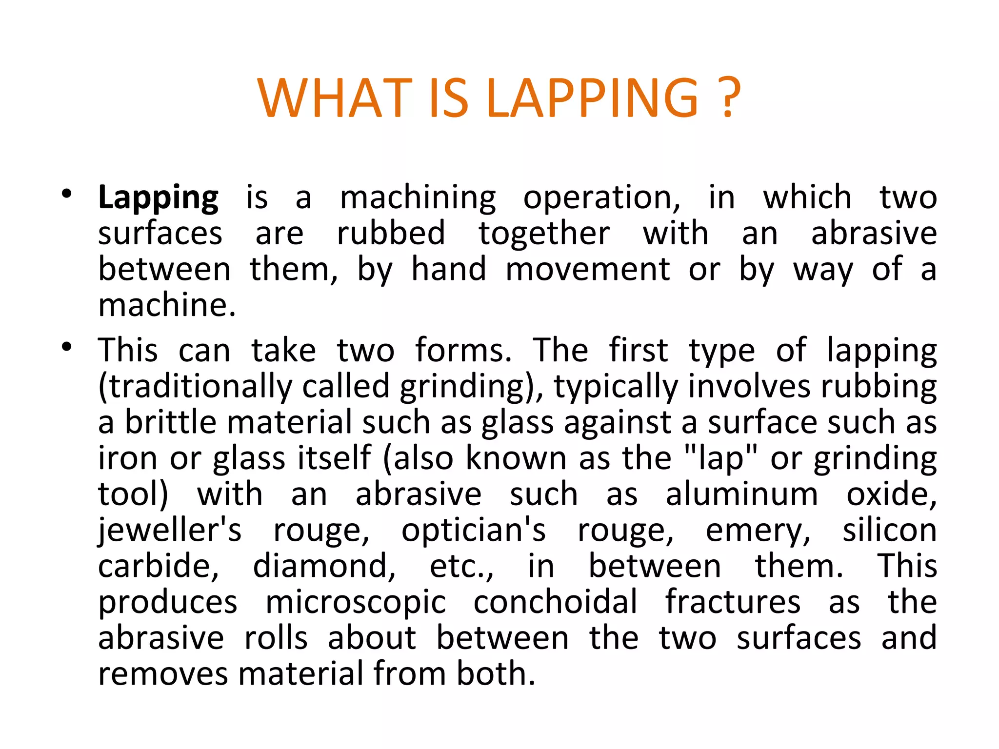WHAT IS LAPPING ?
• Lapping is a machining operation, in which two
  surfaces are rubbed together with an abrasive
  between them, by hand movement or by way of a
  machine.
• This can take two forms. The first type of lapping
  (traditionally called grinding), typically involves rubbing
  a brittle material such as glass against a surface such as
  iron or glass itself (also known as the "lap" or grinding
  tool) with an abrasive such as aluminum oxide,
  jeweller's rouge, optician's rouge, emery, silicon
  carbide, diamond, etc., in between them. This
  produces microscopic conchoidal fractures as the
  abrasive rolls about between the two surfaces and
  removes material from both.
 