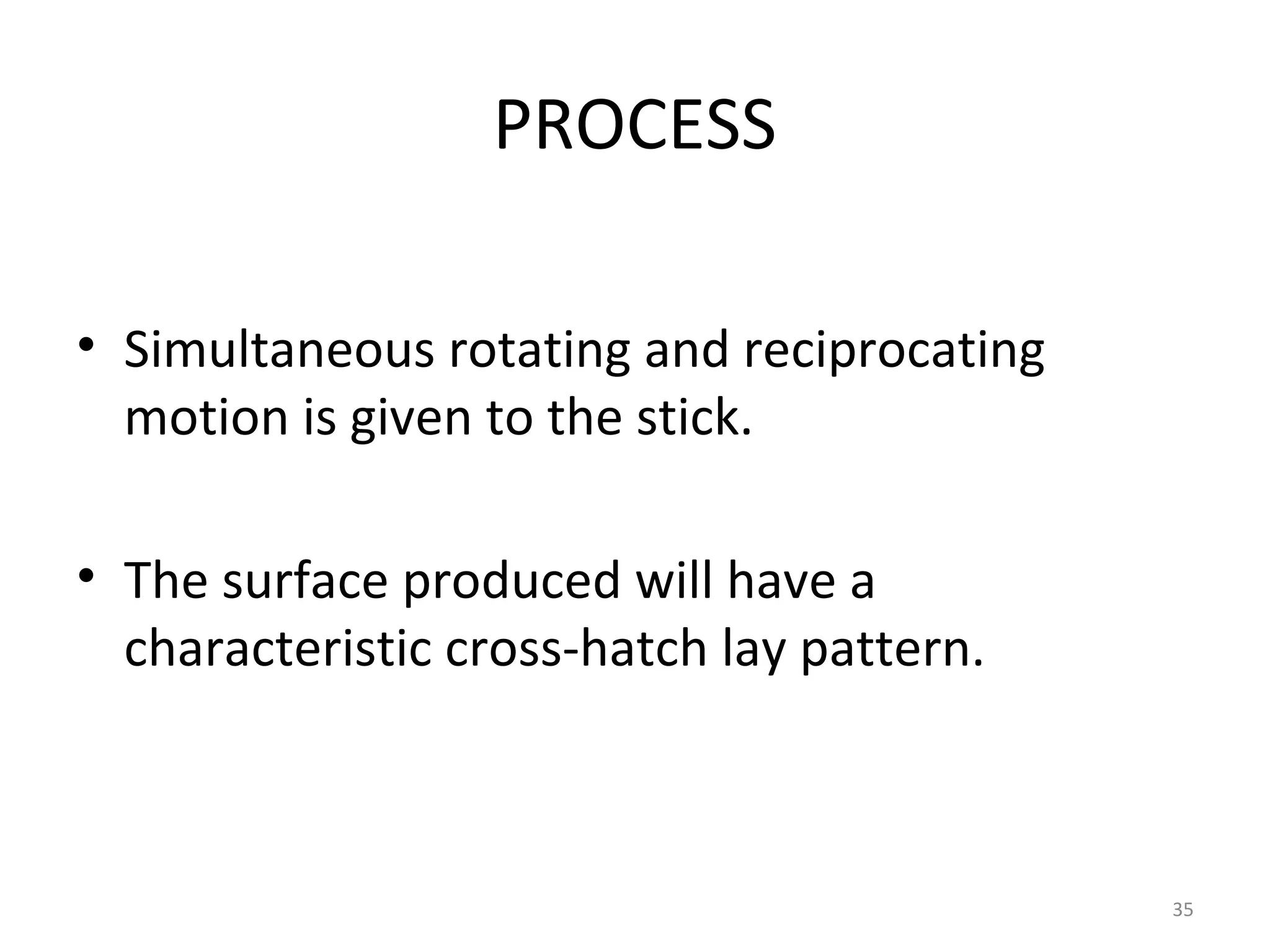 PROCESS

• Simultaneous rotating and reciprocating
  motion is given to the stick.

• The surface produced will have a
  characteristic cross-hatch lay pattern.



                                            35
 