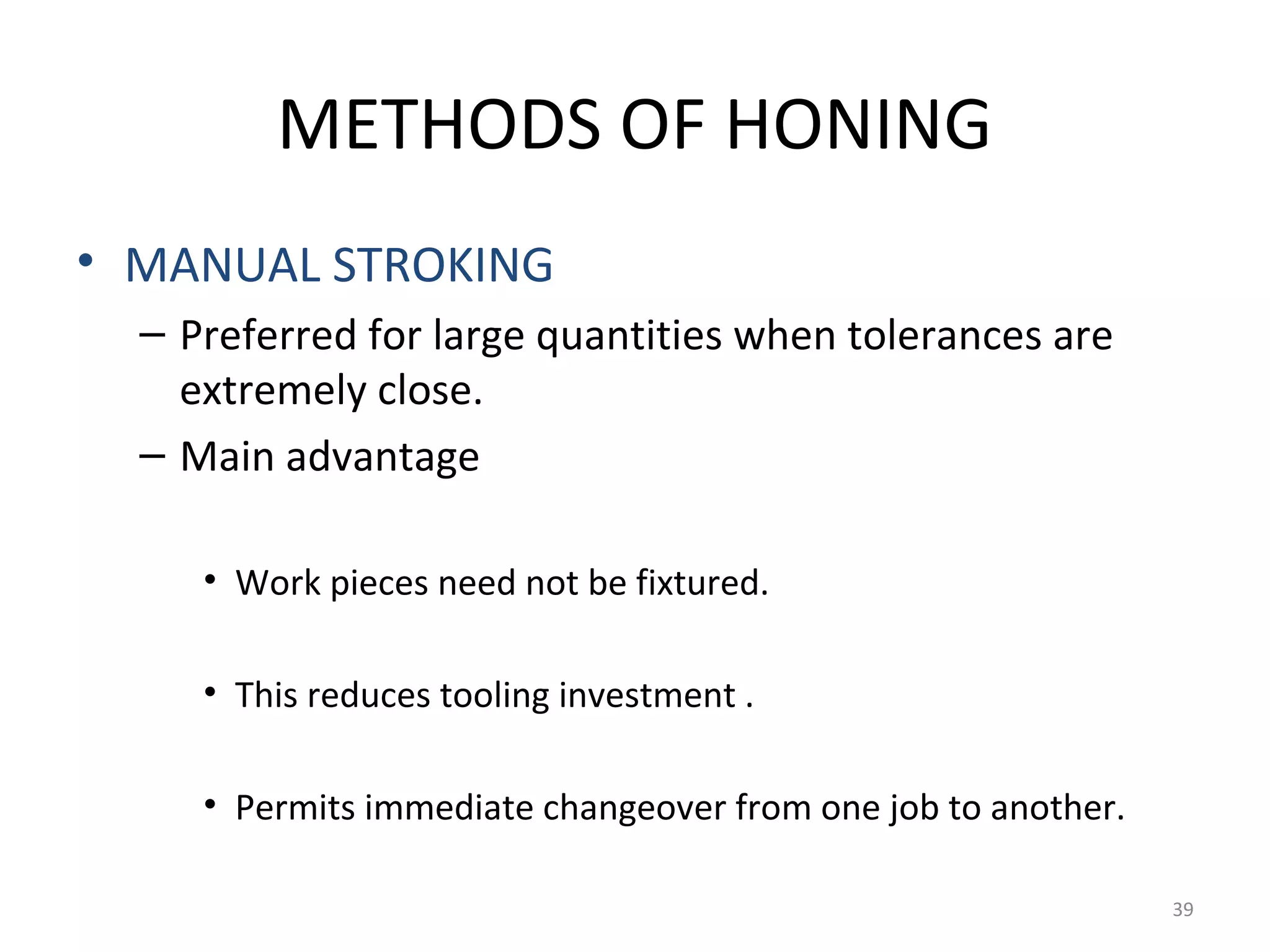 METHODS OF HONING
• MANUAL STROKING
  – Preferred for large quantities when tolerances are
    extremely close.
  – Main advantage

     • Work pieces need not be fixtured.

     • This reduces tooling investment .

     • Permits immediate changeover from one job to another.

                                                               39
 