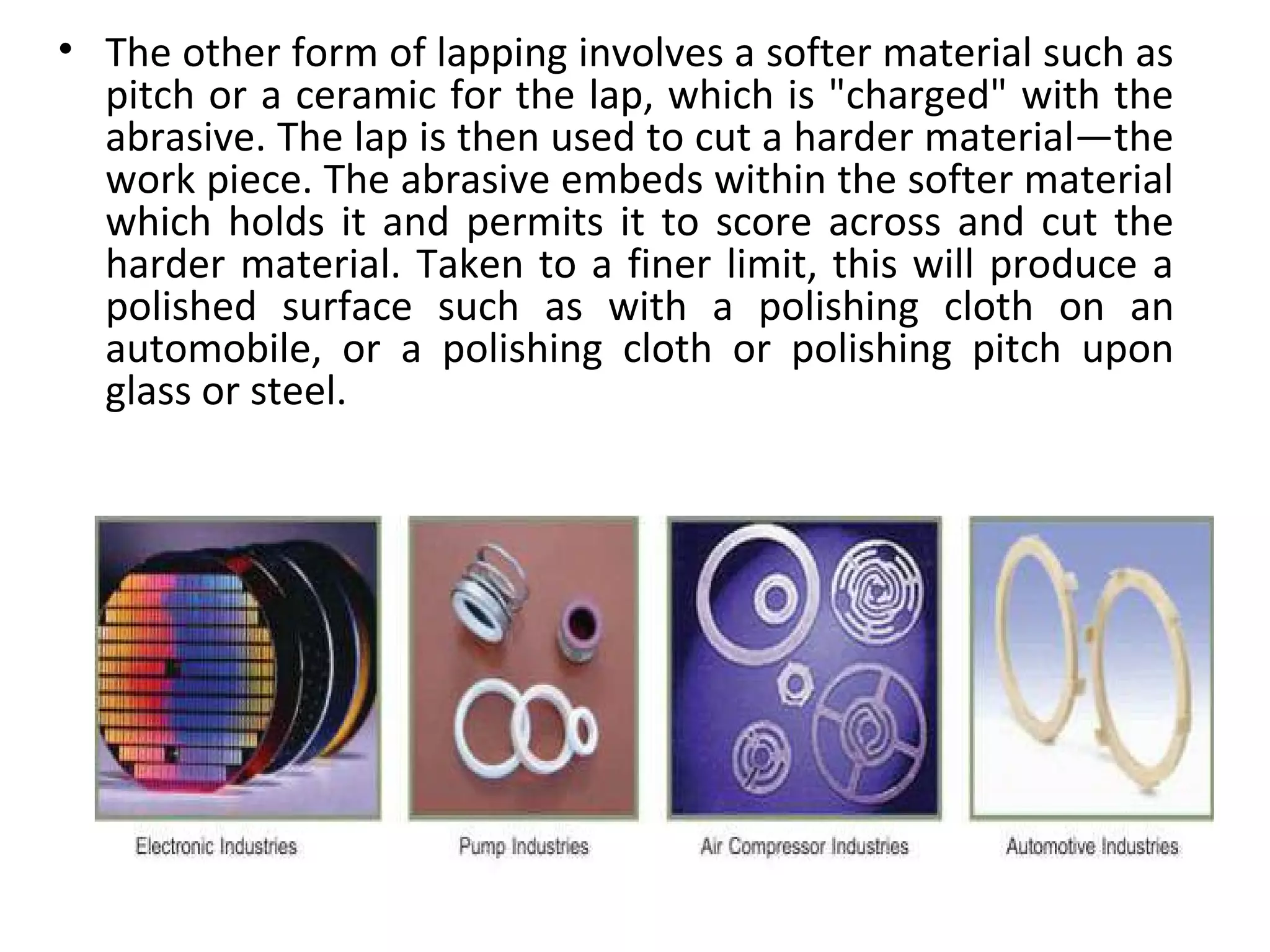 • The other form of lapping involves a softer material such as
  pitch or a ceramic for the lap, which is "charged" with the
  abrasive. The lap is then used to cut a harder material—the
  work piece. The abrasive embeds within the softer material
  which holds it and permits it to score across and cut the
  harder material. Taken to a finer limit, this will produce a
  polished surface such as with a polishing cloth on an
  automobile, or a polishing cloth or polishing pitch upon
  glass or steel.
 