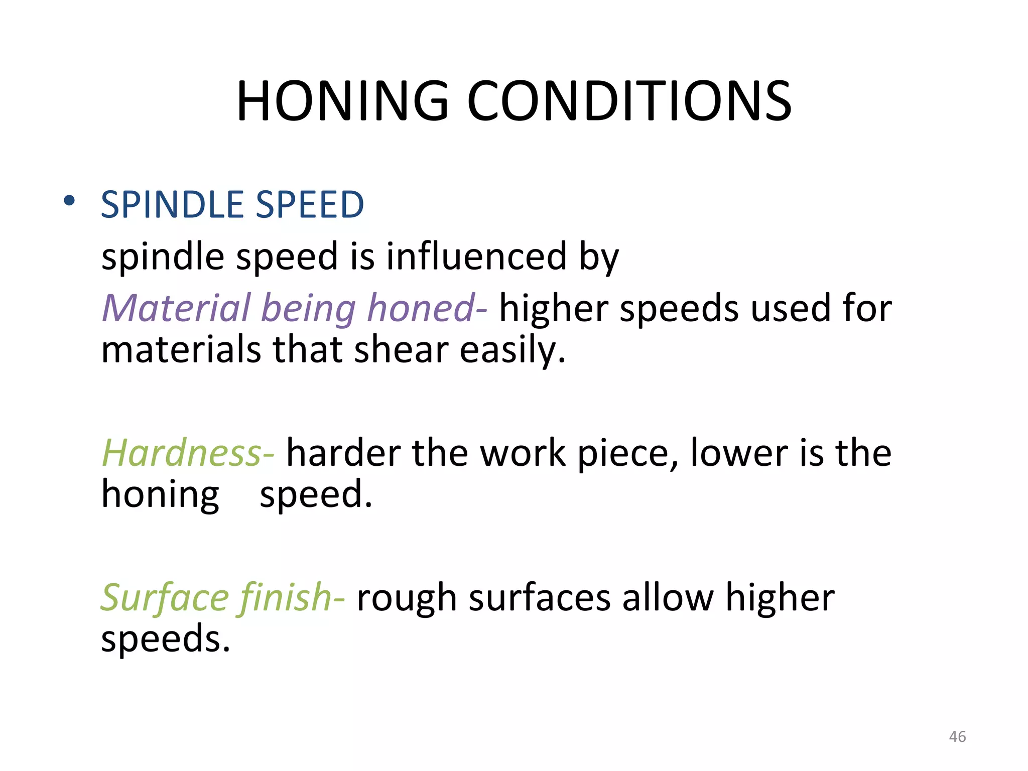 HONING CONDITIONS
• SPINDLE SPEED
  spindle speed is influenced by
  Material being honed- higher speeds used for
  materials that shear easily.

  Hardness- harder the work piece, lower is the
  honing speed.

  Surface finish- rough surfaces allow higher
  speeds.

                                                  46
 