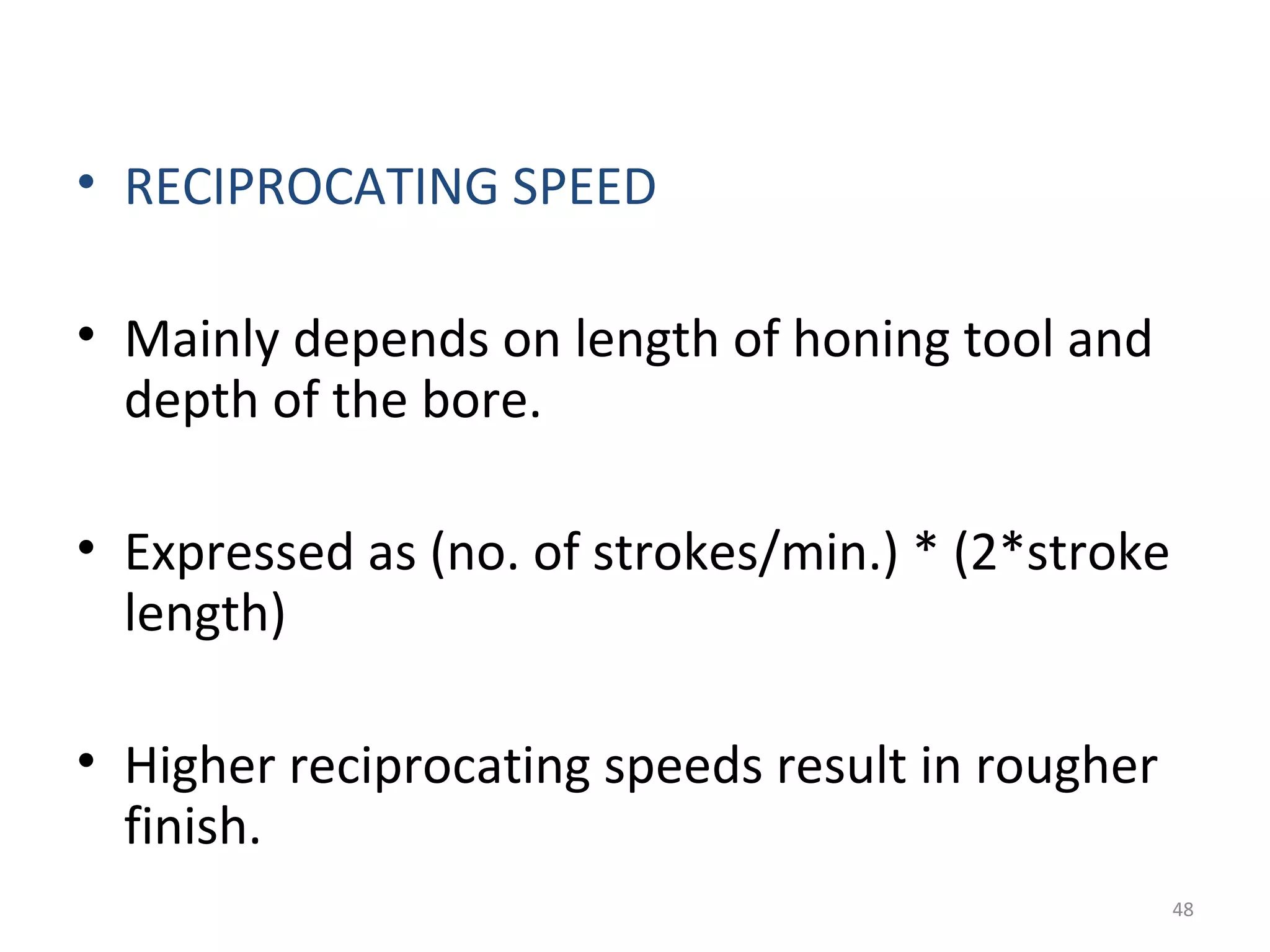 • RECIPROCATING SPEED

• Mainly depends on length of honing tool and
  depth of the bore.

• Expressed as (no. of strokes/min.) * (2*stroke
  length)

• Higher reciprocating speeds result in rougher
  finish.
                                                   48
 