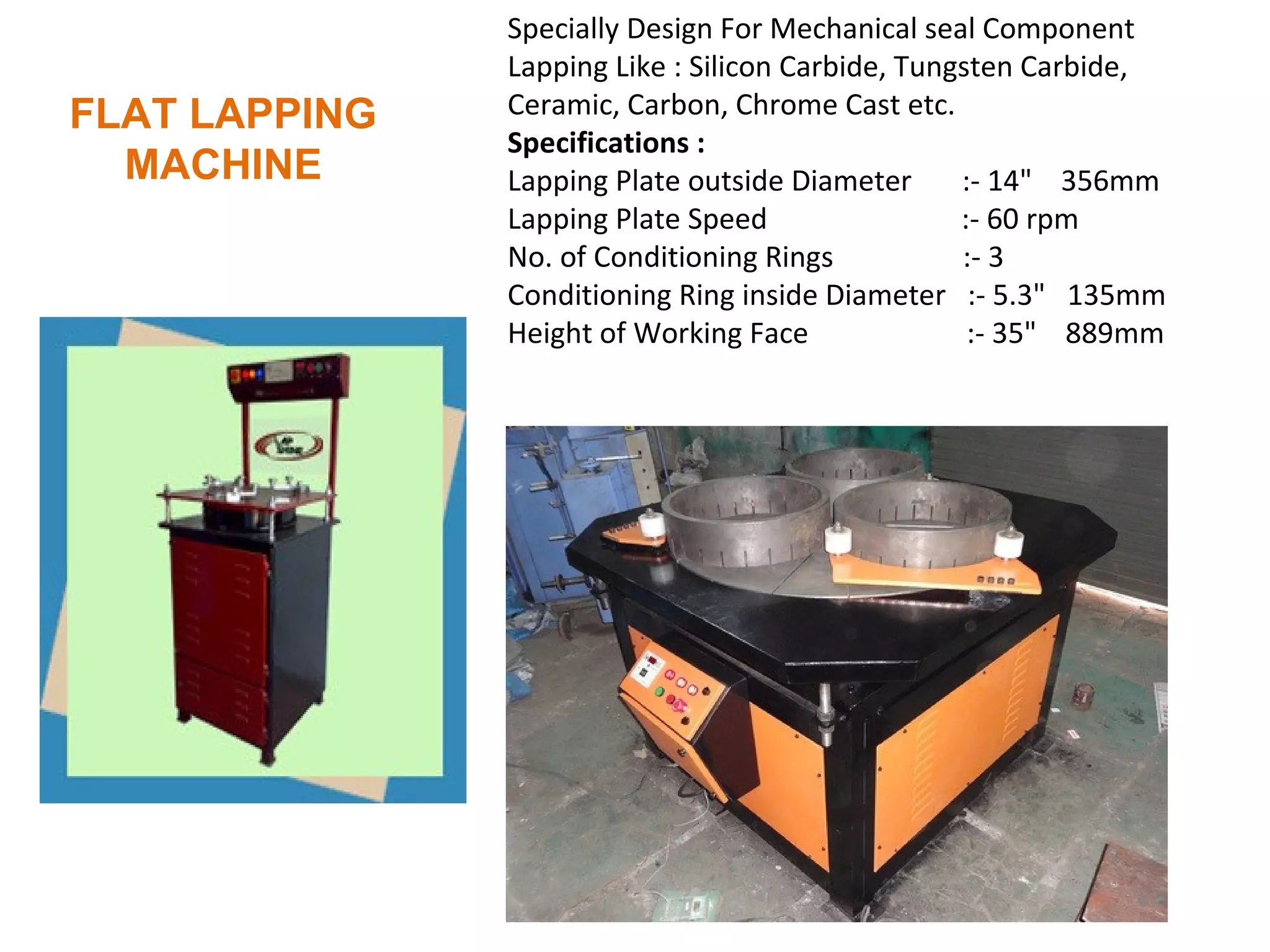 Specially Design For Mechanical seal Component
               Lapping Like : Silicon Carbide, Tungsten Carbide,
FLAT LAPPING   Ceramic, Carbon, Chrome Cast etc.
               Specifications :
  MACHINE      Lapping Plate outside Diameter      :- 14" 356mm
               Lapping Plate Speed                 :- 60 rpm
               No. of Conditioning Rings           :- 3
               Conditioning Ring inside Diameter :- 5.3" 135mm
               Height of Working Face               :- 35" 889mm
 