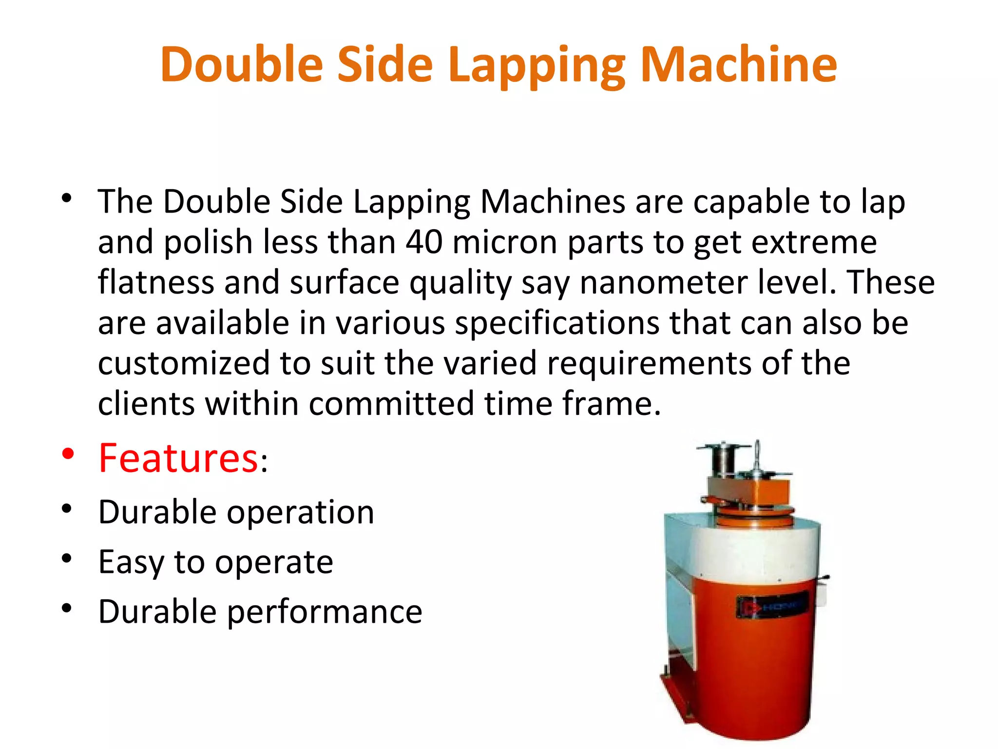 Double Side Lapping Machine

• The Double Side Lapping Machines are capable to lap
  and polish less than 40 micron parts to get extreme
  flatness and surface quality say nanometer level. These
  are available in various specifications that can also be
  customized to suit the varied requirements of the
  clients within committed time frame.
• Features:
• Durable operation
• Easy to operate
• Durable performance
 