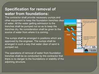 Specification for removal of
water from foundations:
The contractor shall provide necessary pumps and
other equipment to keep the foundation trenches clear
of water. All the water getting admission to the
trenches shall be pumped out so as to keep the
trenches dry. No consideration shall be given to the
source of water from where it is coming.
The sumps shall be arranged in positions which are
approved by the engineer. The sumps shall be
arranged in such a way that water clear of sand is
pumped out.
The operations of removal of water from foundation
trenches shall be so conducted by the contractor that
there is no danger to the foundations or stability of the
adjoining structure.
 