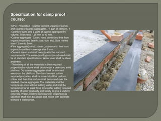Specification for damp proof
course:
•DPC: Proportion -1 part of cement, 2 parts of sands
and 4 parts of coarse aggregates / 1 part of cement , 1
½ parts of sand and 3 parts of coarse aggregate by
volume. Thickness - 25 mm to 40 mm.
•Coarse aggregate : Clean, hard, dense and free from
organic impurities (earth ,coal, dust etc). Size varies
from 12 mm to 6mm.
•Fine aggregate( sand ): clean , coarse and free from
organic impurities – average size 5 mm
•Cement -fresh and shall comply with the standard
requirements. The water-proofing compound used shall
be of standard specifications. Water used shall be clean
and fresh.
•The mixing of all the materials in their required
proportion by volume shall be done on a clean and solid
platform. Dry coarse aggregates shall be stacked
evenly on the platform. Sand and cement in their
required proportion shall be mixed dry till of uniform
colour and then this mixture shall be spread over the
stacked coarse aggregate. The materials shall be
turned over once without adding water and shall be
turned over for at least three times after adding required
quantity of water gradually and slowly to give a uniform
concrete. Water-proofing compound in proportion as
specified shall then be added and mixed with concrete
to make it water proof.
 