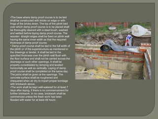 •The base where damp proof course is to be laid
shall be constructed with bricks on edge or with
frogs of the bricks down. The top of the plinth bed
over which damp proof course is to be placed shall
be thoroughly cleaned with a steel brush, washed
and wetted before laying damp proof course. The
wooden straight edges shall be fixed on plinth wall
having the same inner width as that the required
thickness of damp proof course.
• Damp proof course shall be laid to the full width of
the plinth or of the superstructure as mentioned in
the drawings or tender. It shall be laid to the
specified thickness over the plinth wall flush with
the floor surface and shall not be carried across the
doorways or such other openings. It shall be
properly consolidated by temping and leveled
horizontally as well as vertically. Laying of damp
proof course shall be completed on the same day.
The joints shall be given at the openings. The
concrete surface shall be roughened and
chequered when air dry to impart proper bondage
with brickwork above.
•The work shall be kept well-watered for at least 7
days after laying, if there is no commencement for
further brickwork. In no case, brickwork shall be
commenced unless the fresh work has been
flooded with water for at least 48 hours.
 