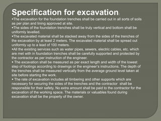 Specification for excavation:
The excavation for the foundation trenches shall be carried out in all sorts of soils
as per plan and lining approved at site.
The sides of the foundation trenches shall be truly vertical and bottom shall be
uniformly levelled.
The excavated material shall be stacked away from the sides of the trenches of
the excavation by at least 2 meters. The excavated material shall be spread out
uniformly up to a lead of 100 meters.
All the existing services such as water pipes, sewers, electric cables, etc. which
are met with in foundation trenches shall be carefully supported and protected by
the contractor as per instruction of the engineer.
 The excavation shall be measured as per exact length and width of the lowest
step of footings according to drawings or the engineer’s instructions. The depth of
the trenches shall be measured vertically from the average ground level taken at
site before starting the work.
 The rate of excavation includes all timbering and other supports which are
necessary for securing the sides of the trenches and the contractor shall be
responsible for their safety. No extra amount shall be paid to the contractor for the
excavation of the working space. The materials or valuables found during
excavation shall be the property of the owner.
 